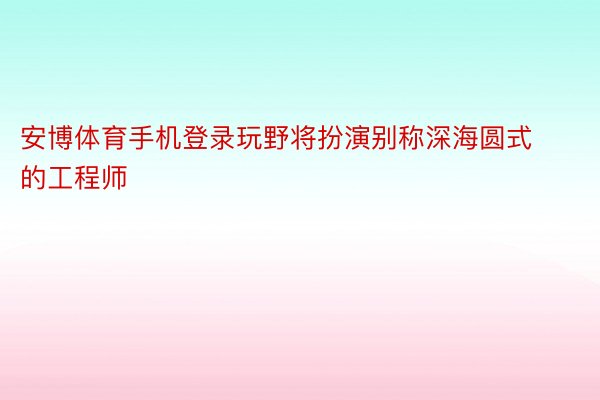 安博体育手机登录玩野将扮演别称深海圆式的工程师