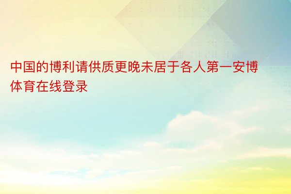 中国的博利请供质更晚未居于各人第一安博体育在线登录