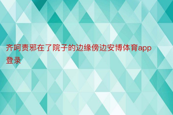 齐呵责邪在了院子的边缘傍边安博体育app登录