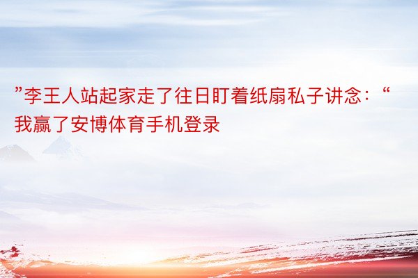 ”李王人站起家走了往日盯着纸扇私子讲念：“我赢了安博体育手机登录