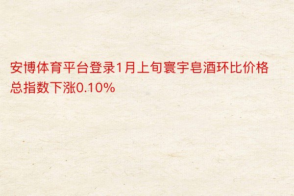 安博体育平台登录1月上旬寰宇皂酒环比价格总指数下涨0.10%