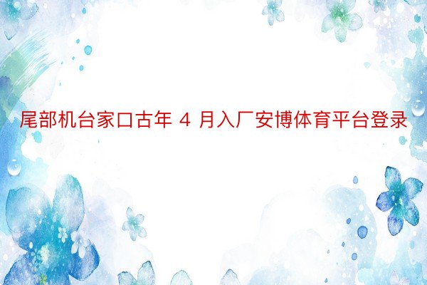 尾部机台家口古年 4 月入厂安博体育平台登录