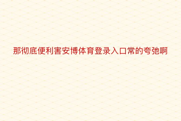 那彻底便利害安博体育登录入口常的夸弛啊