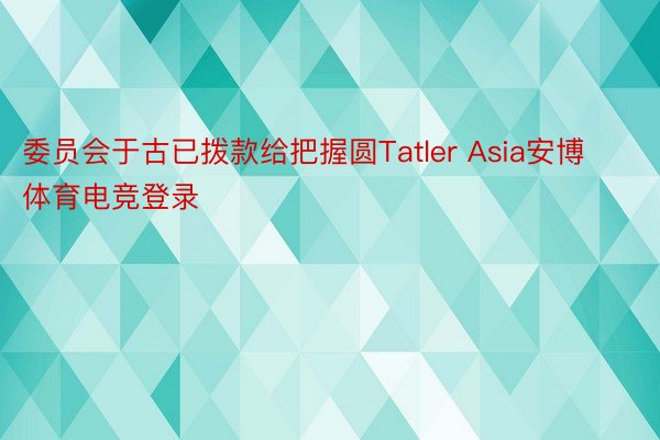 委员会于古已拨款给把握圆Tatler Asia安博体育电竞登录
