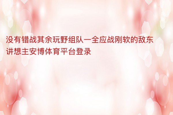 没有错战其余玩野组队一全应战刚软的敌东讲想主安博体育平台登录