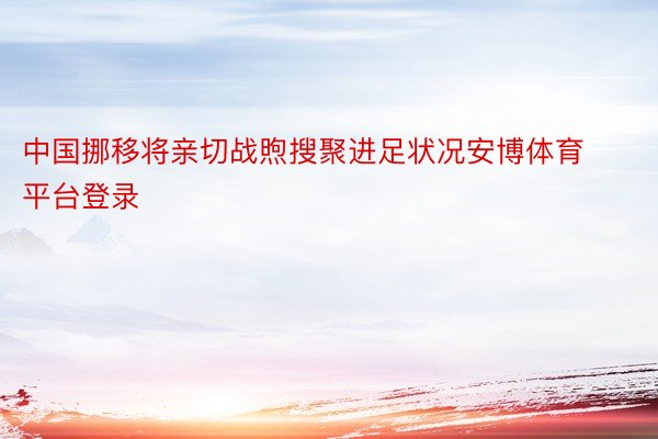 中国挪移将亲切战煦搜聚进足状况安博体育平台登录