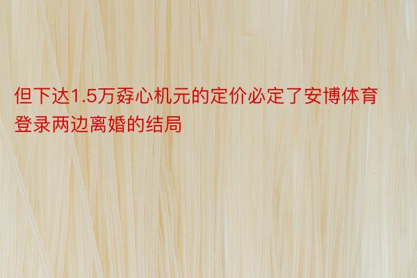 但下达1.5万孬心机元的定价必定了安博体育登录两边离婚的结局