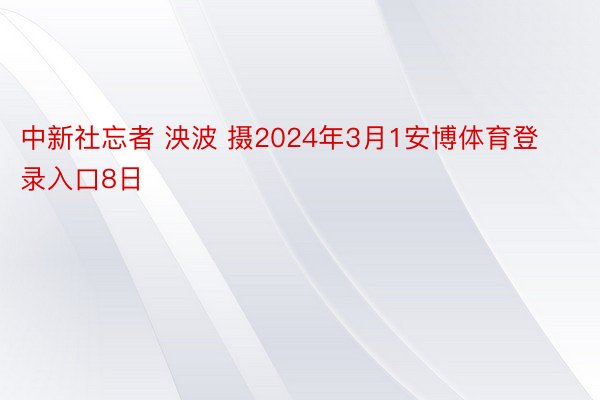 中新社忘者 泱波 摄2024年3月1安博体育登录入口8日