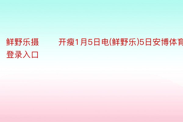 鲜野乐摄 　　开瘦1月5日电(鲜野乐)5日安博体育登录入口