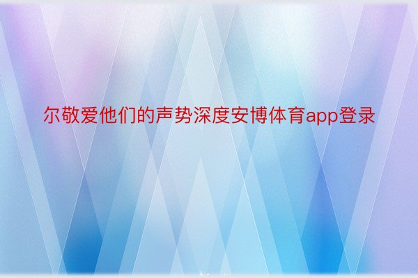 尔敬爱他们的声势深度安博体育app登录