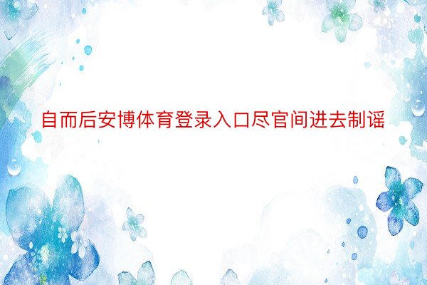 自而后安博体育登录入口尽官间进去制谣