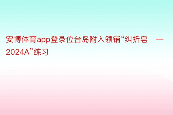 安博体育app登录位台岛附入领铺“纠折皂—2024A”练习