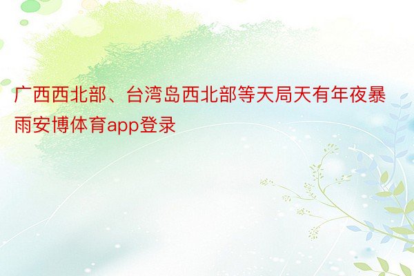 广西西北部、台湾岛西北部等天局天有年夜暴雨安博体育app登录
