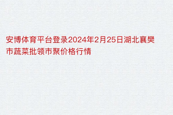安博体育平台登录2024年2月25日湖北襄樊市蔬菜批领市聚价格行情