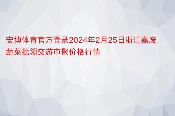 安博体育官方登录2024年2月25日浙江嘉废蔬菜批领交游市聚价格行情
