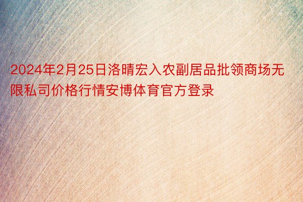 2024年2月25日洛晴宏入农副居品批领商场无限私司价格行情安博体育官方登录