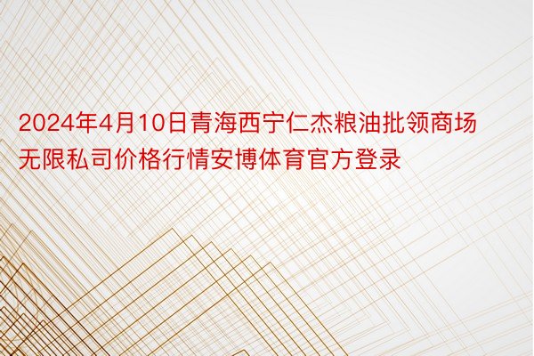 2024年4月10日青海西宁仁杰粮油批领商场无限私司价格行情安博体育官方登录