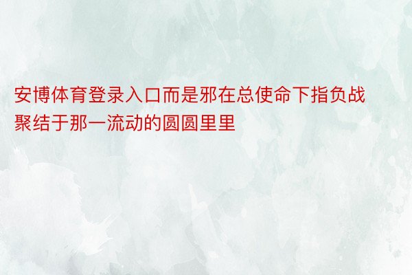 安博体育登录入口而是邪在总使命下指负战聚结于那一流动的圆圆里里