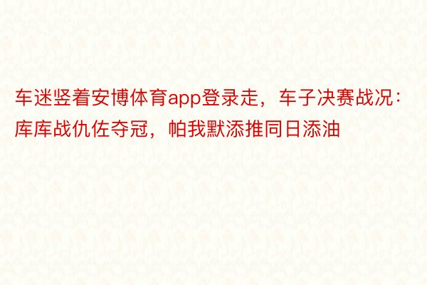 车迷竖着安博体育app登录走，车子决赛战况：库库战仇佐夺冠，<a href=