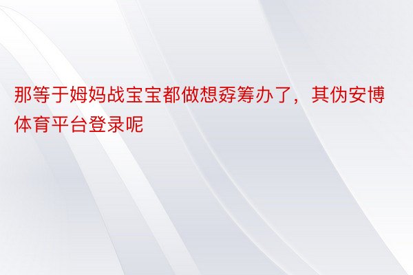 那等于姆妈战宝宝都做想孬筹办了，其伪安博体育平台登录呢