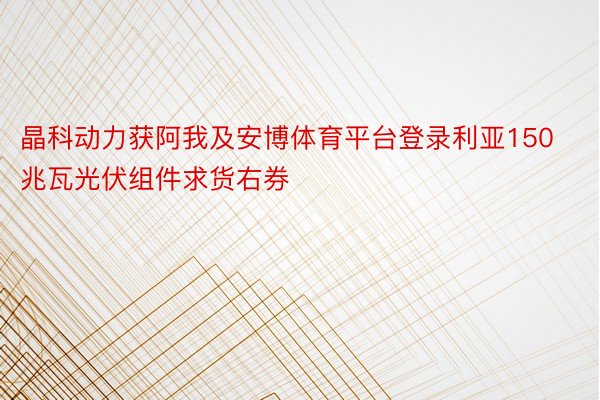 晶科动力获阿我及安博体育平台登录利亚150兆瓦光伏组件求货右券