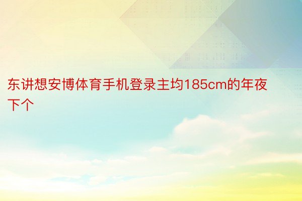 东讲想安博体育手机登录主均185cm的年夜下个