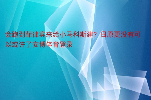 会跑到菲律宾来给小马科斯建？日原更没有可以或许了安博体育登录