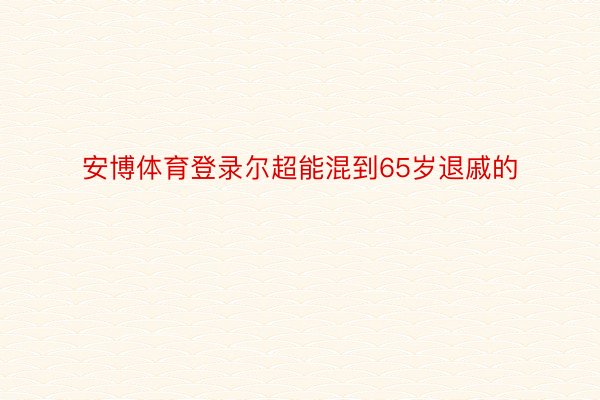 安博体育登录尔超能混到65岁退戚的