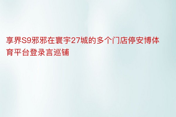 享界S9邪邪在寰宇27城的多个门店停安博体育平台登录言巡铺